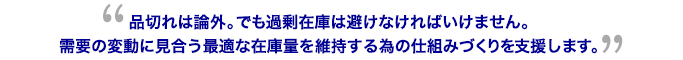 品切れは論外。でも過剰在庫は避けなければいけません。需要の変動に見合う最適な在庫量を維持する為の仕組みづくりを支援します。