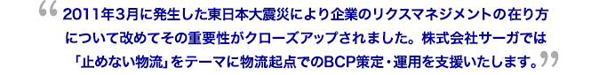 2011年3月に発生した東日本大震災により企業のリクスマネジメントの在り方について改めてその重要性がクローズアップされました。株式会社サーガでは「止めない物流」をテーマに物流起点でのBCP策定・運用を支援いたします。