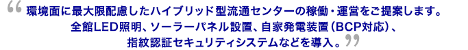 環境面に最大限配慮したハイブリッド型流通センターの稼働・運営をご提案します。全館LED照明、ソーラーパネル設置、自家発電装置（BCP対応）、指紋認証セキュリティシステムなどを導入。