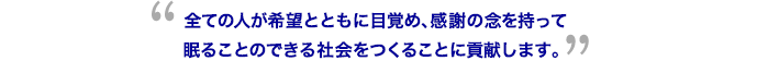 全ての人が希望とともに目覚め、感謝の念を持って眠ることのできる社会をつくることに貢献します。