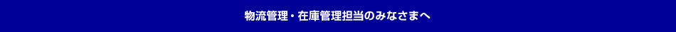 物流管理・在庫管理担当のみなさまへ